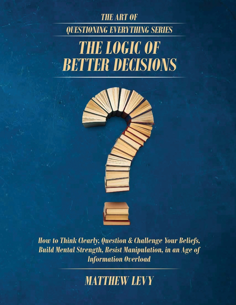 The Logic of Better Decisions: How to Think Clearly, Question & Challenge Your Beliefs, Build Mental Strength, Resist Manipulation, in an Age of Infor cover