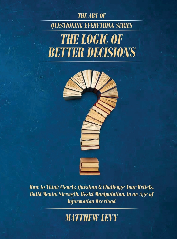 The Logic of Better Decisions: How to Think Clearly, Question & Challenge Your Beliefs, Build Mental Strength, Resist Manipulation, in an Age of Infor cover