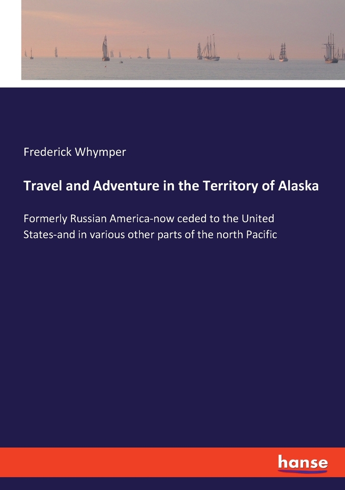 Travel and Adventure in the Territory of Alaska: Formerly Russian America-now ceded to the United States-and in various other parts of the north Pacif cover