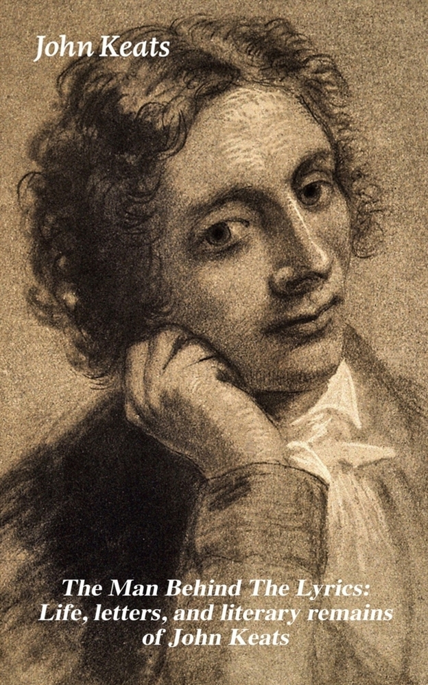 The Man Behind the Lyrics: Life, Letters, and Literary Remains of John Keats: Complete Letters and Two Extensive Biographies of One of the Most Belove cover
