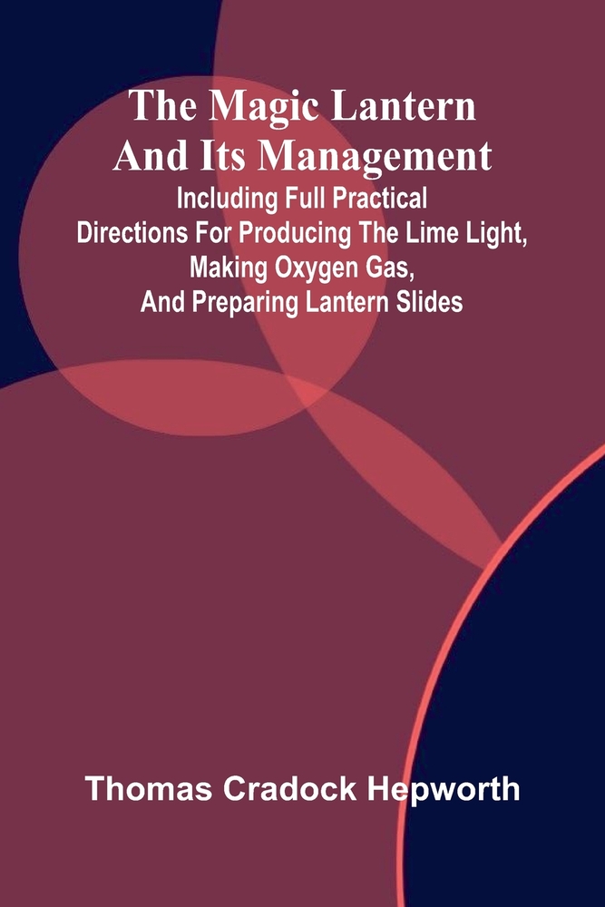 The magic lantern and its management: including full practical directions for producing the lime light, making oxygen gas, and preparing lantern slide cover