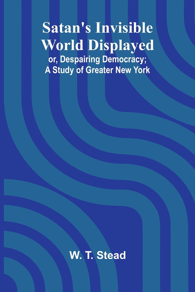 Satan's Invisible World Displayed; or, Despairing Democracy; A Study of Greater New York cover