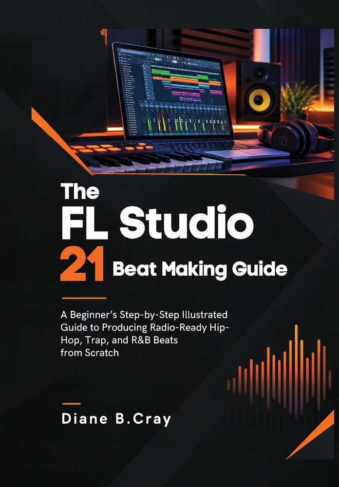 FL Studio 21 Beat Making Guide: A Beginner's Step-by-Step Illustrated Guide to Producing Radio-Ready Hip-Hop, Trap, and R&B Beats from Scratch cover