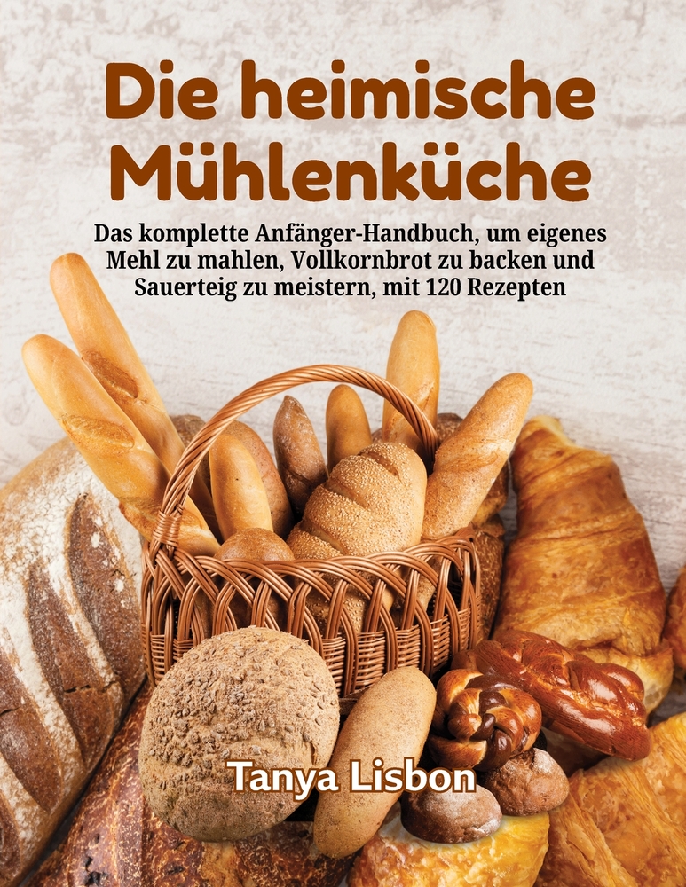 Die heimische Mühlenküche: Das komplette Anfänger-Handbuch, um eigenes Mehl zu mahlen, Vollkornbrot zu backen und Sauerteig zu meistern, mit 120 Rezep cover