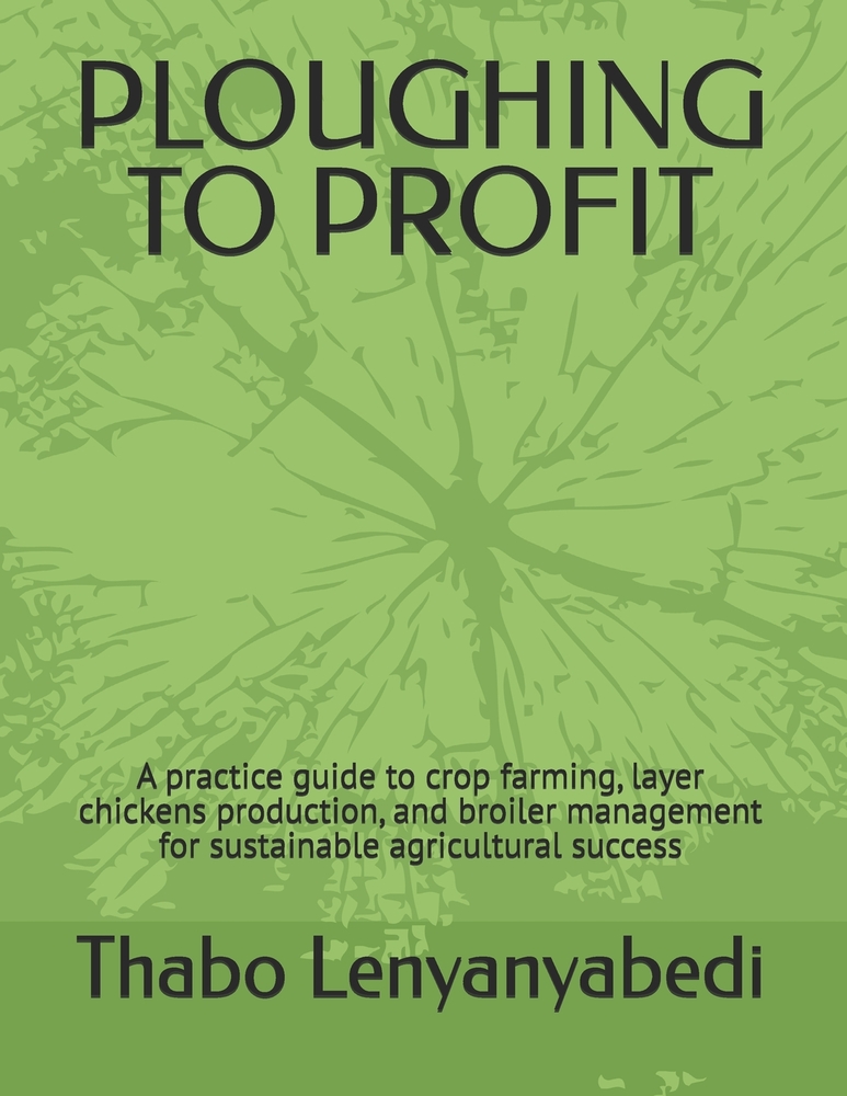 Ploughing to Profit: A practice guide to crop farming, layer chickens production, and broiler management for sustainable agricultural success cover
