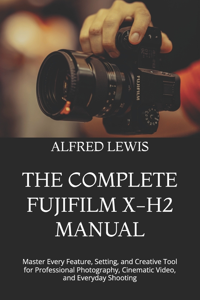 The Complete Fujifilm X-H2 Manual: Master Every Feature, Setting, and Creative Tool for Professional Photography, Cinematic Video, and Everyday Shooti cover