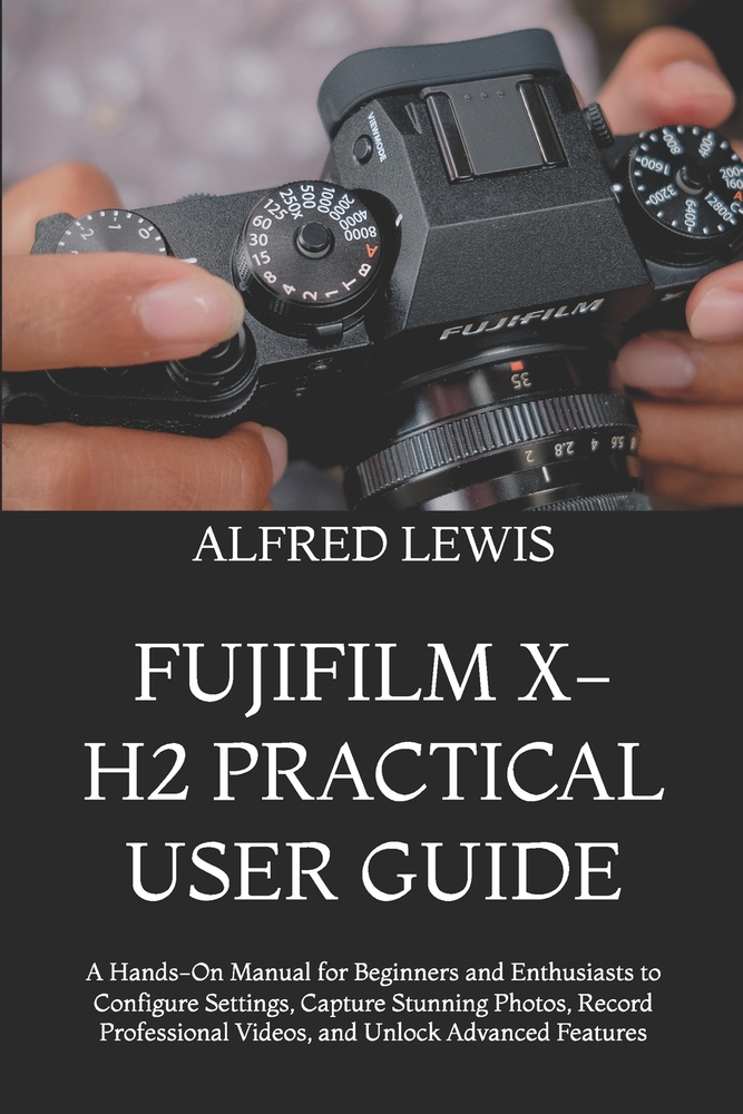 Fujifilm X-H2 Practical User Guide: A Hands-On Manual for Beginners and Enthusiasts to Configure Settings, Capture Stunning Photos, Record Professiona cover