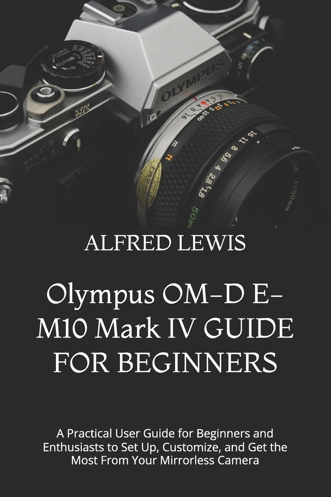 Olympus OM-D E-M10 Mark IV GUIDE FOR BEGINNERS: A Practical User Guide for Beginners and Enthusiasts to Set Up, Customize, and Get the Most From Your cover