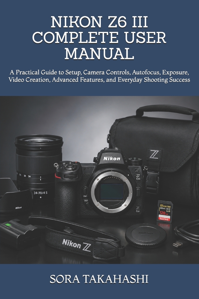 Nikon Z6 III Complete User Manual: A Practical Guide to Setup, Camera Controls, Autofocus, Exposure, Video Creation, Advanced Features, and Everyday S cover