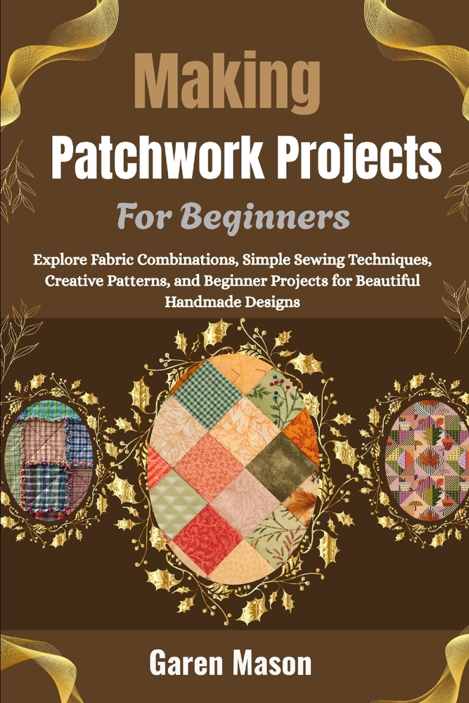 Making Patchwork Projects For Beginners: Explore Fabric Combinations, Simple Sewing Techniques, Creative Patterns, and Beginner Projects for Beautiful cover