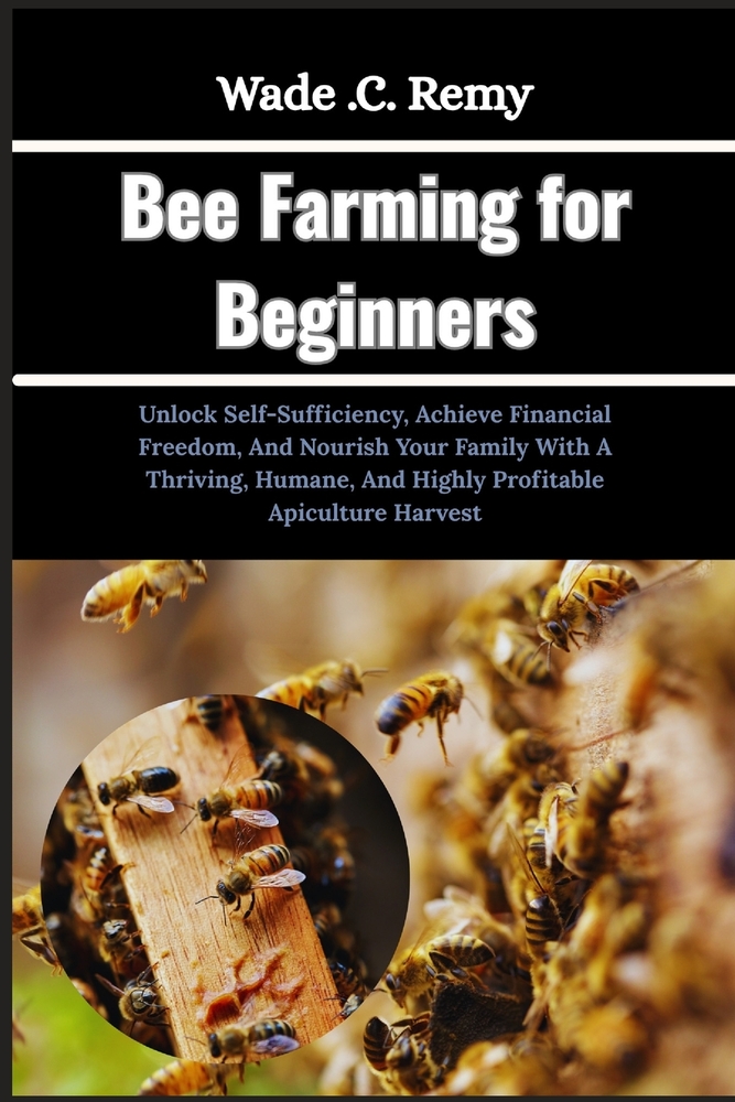 Bee Farming for Beginners: Unlock Self-Sufficiency, Achieve Financial Freedom, And Nourish Your Family With A Thriving, Humane, And Highly Profitable cover
