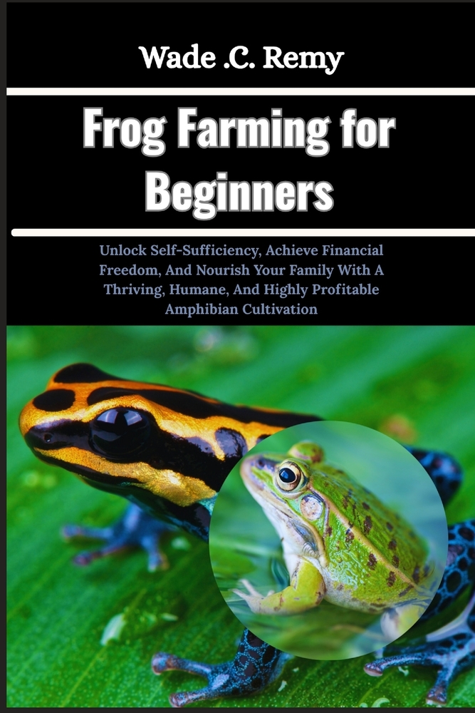 Frog Farming for Beginners: Unlock Self-Sufficiency, Achieve Financial Freedom, And Nourish Your Family With A Thriving, Humane, And Highly Profitable cover