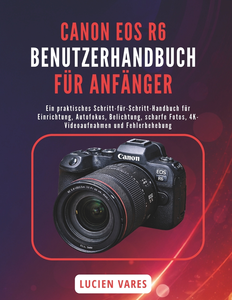 Canon EOS R6 Benutzerhandbuch Für Anfänger: Ein praktisches Schritt-für-Schritt-Handbuch für Einrichtung, Autofokus, Belichtung, scharfe Fotos, 4K-Vid cover