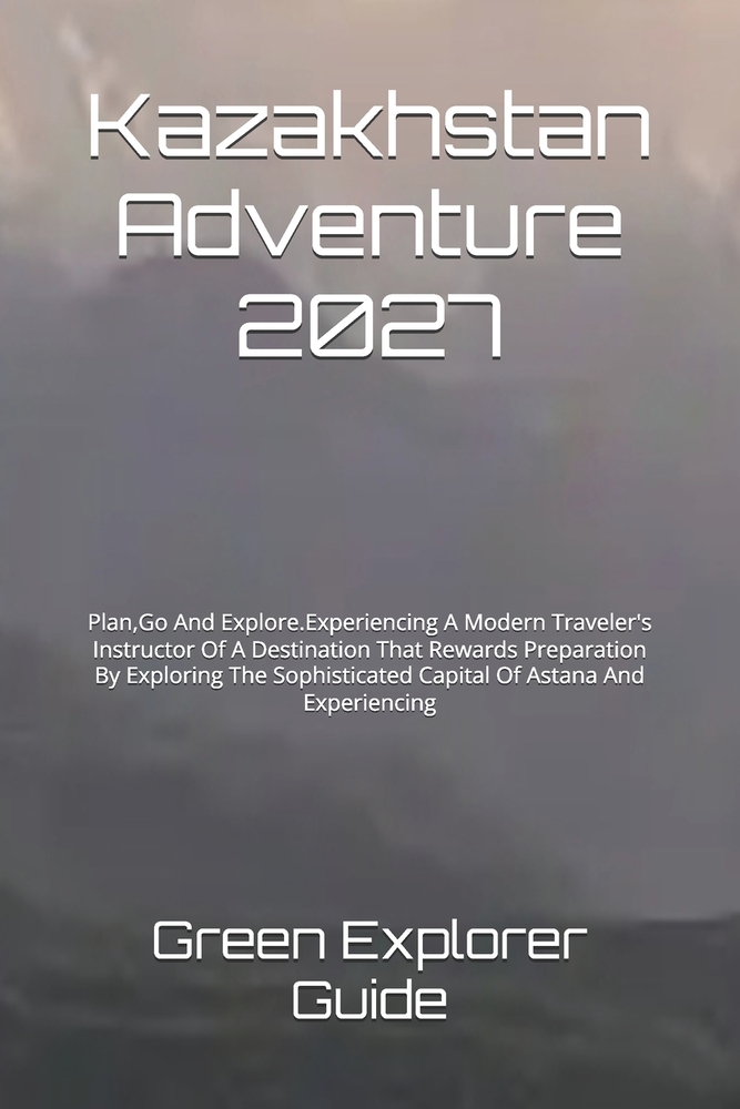 Kazakhstan Adventure 2027: Plan, Go And Explore.Experiencing A Modern Traveler's Instructor Of A Destination That Rewards Preparation By Exploring The cover