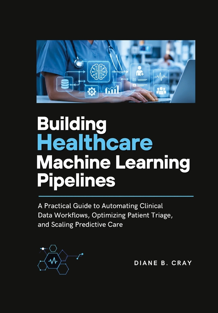 Building Healthcare Machine Learning Pipelines: A Practical Guide to Automating Clinical Data Workflows, Optimizing Patient Triage, and Scaling Predic cover