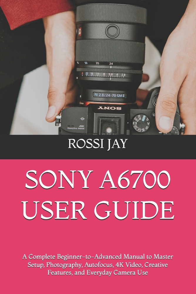 Sony A6700 User Guide: A Complete Beginner-to-Advanced Manual to Master Setup, Photography, Autofocus, 4K Video, Creative Features, and Everyday Camer cover
