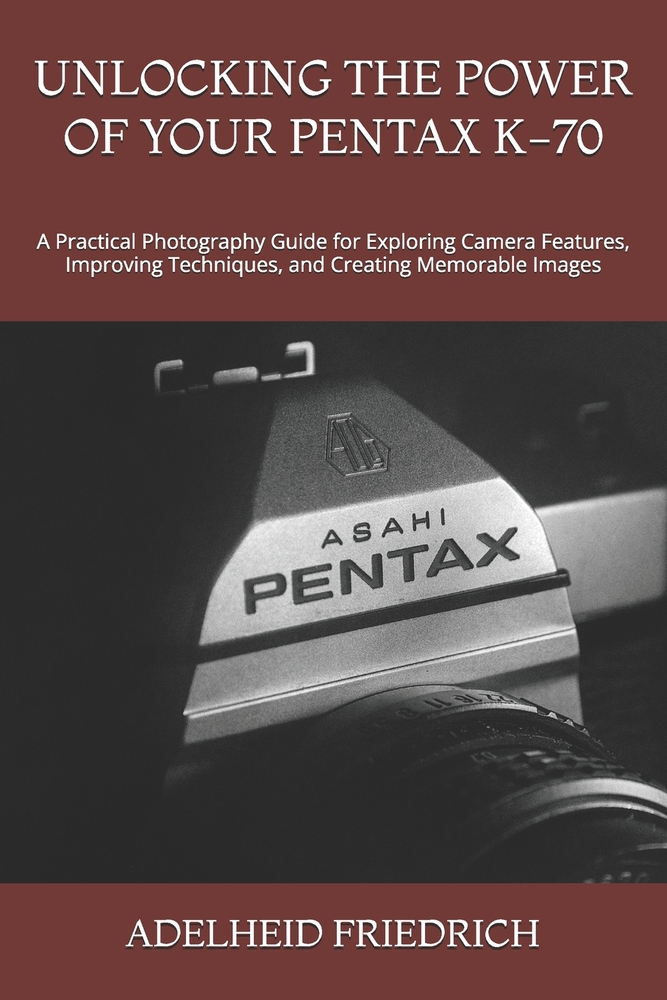 Unlocking the Power of Your Pentax K-70: A Practical Photography Guide for Exploring Camera Features, Improving Techniques, and Creating Memorable Ima cover