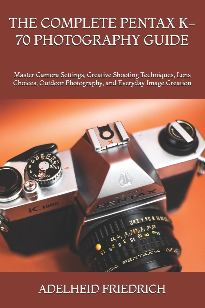 The Complete Pentax K-70 Photography Guide: Master Camera Settings, Creative Shooting Techniques, Lens Choices, Outdoor Photography, and Everyday Imag cover