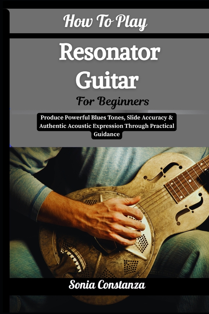How To Play Resonator Guitar For Beginners: Produce Powerful Blues Tones, Slide Accuracy & Authentic Acoustic Expression Through Practical Guidance cover