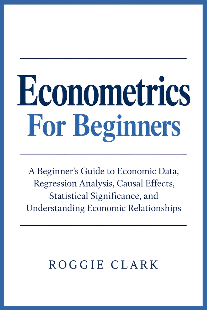 Econometrics For Beginners: A Beginner's Guide to Economic Data, Regression Analysis, Causal Effects, Statistical Significance, and Understanding Econ cover