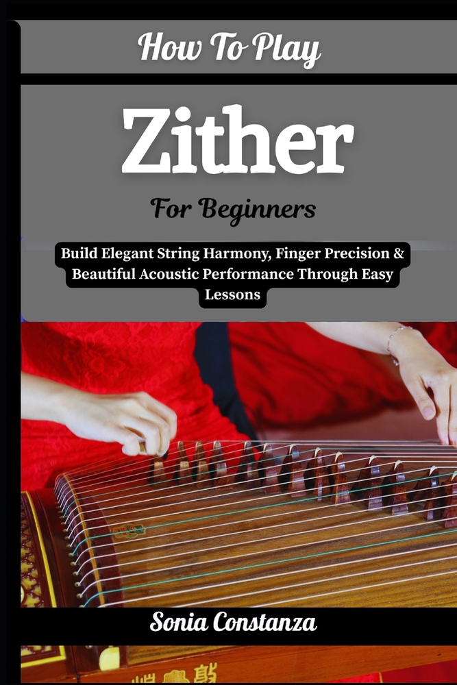 How To Play Zither For Beginners: Build Elegant String Harmony, Finger Precision & Beautiful Acoustic Performance Through Easy Lessons cover