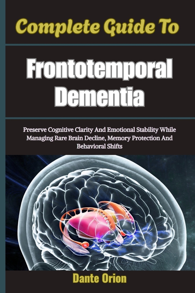 Complete Guide To Frontotemporal Dementia: Preserve Cognitive Clarity And Emotional Stability While Managing Rare Brain Decline, Memory Protection And cover