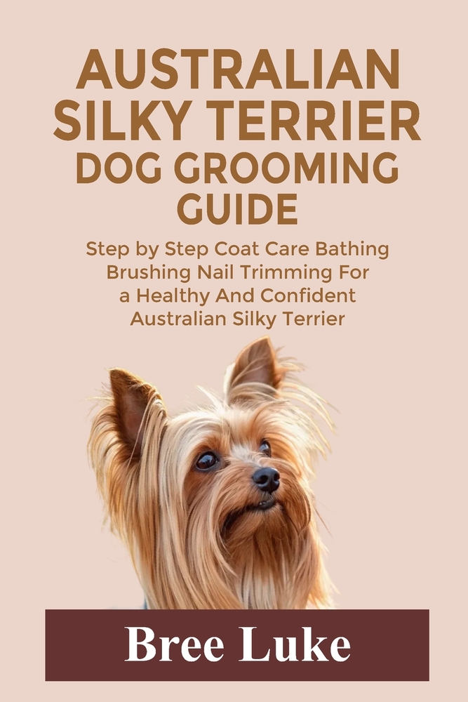 Australian Silky Terrier Dog Grooming Guide: Step by Step Coat Care Bathing Brushing Nail Trimming For a Healthy And Confident Australian Silky Terrie cover