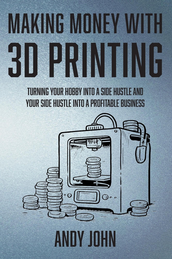 Making Money with 3D Printing: Turn Your Hobby into a Side Hustle and your Side Hustle into a Profitable Business cover