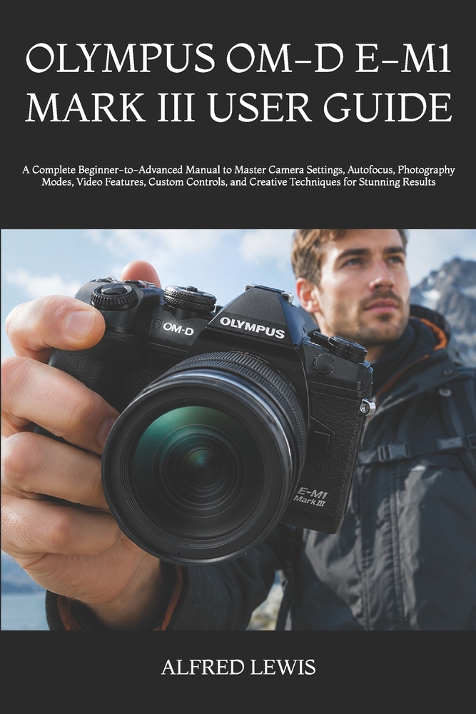 Olympus Om-D E-M1 Mark III User Guide: A Complete Beginner-to-Advanced Manual to Master Camera Settings, Autofocus, Photography Modes, Video Features, cover