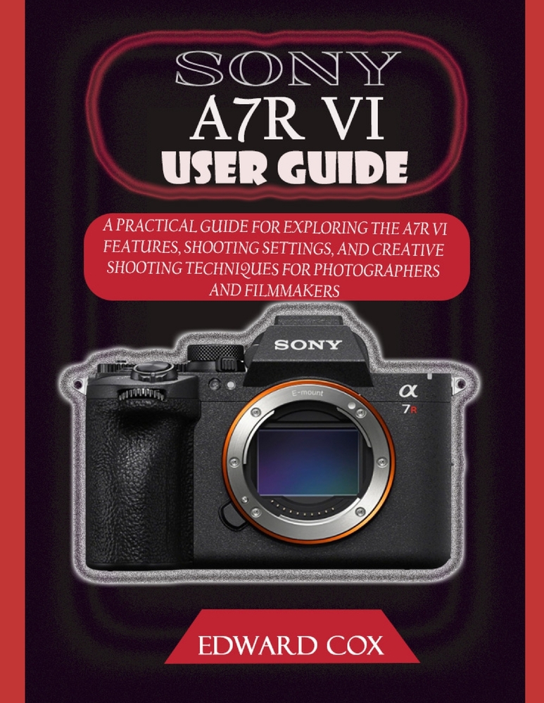 Sony A7r VI User Guide: A Practical Guide for Exploring the A7r VI Features, Shooting Settings, and Creative Shooting Techniques for Photographers and cover