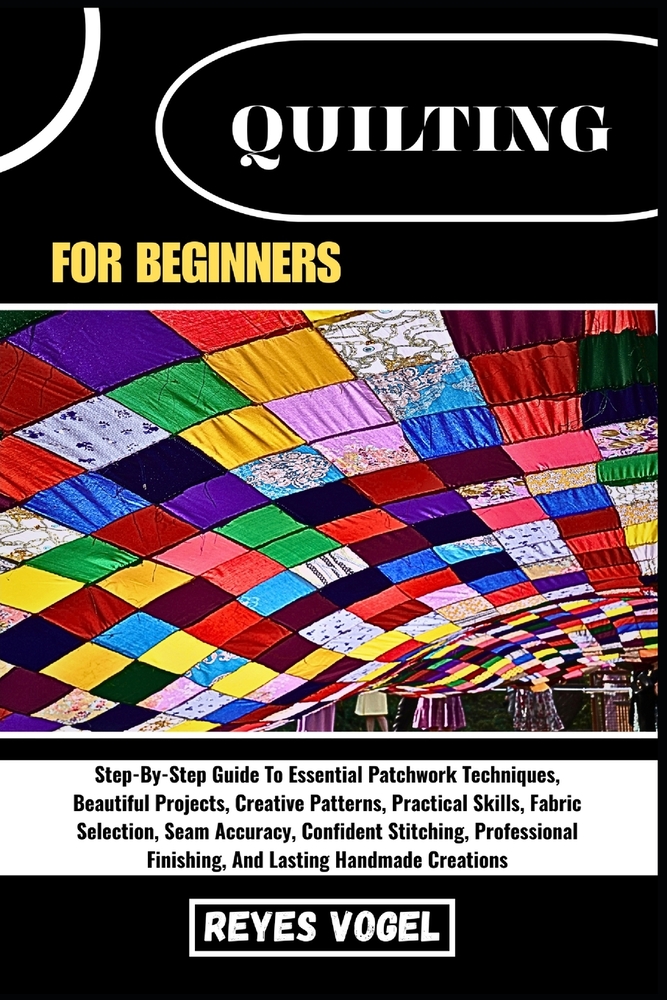 Quilting for Beginners: Step-By-Step Guide To Essential Patchwork Techniques, Beautiful Projects, Creative Patterns, Practical Skills, Fabric Selectio cover