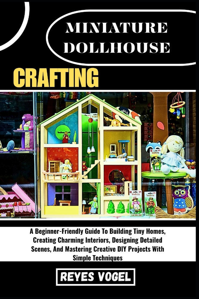 Miniature Dollhouse Crafting: A Beginner-Friendly Guide To Building Tiny Homes, Creating Charming Interiors, Designing Detailed Scenes, And Mastering cover