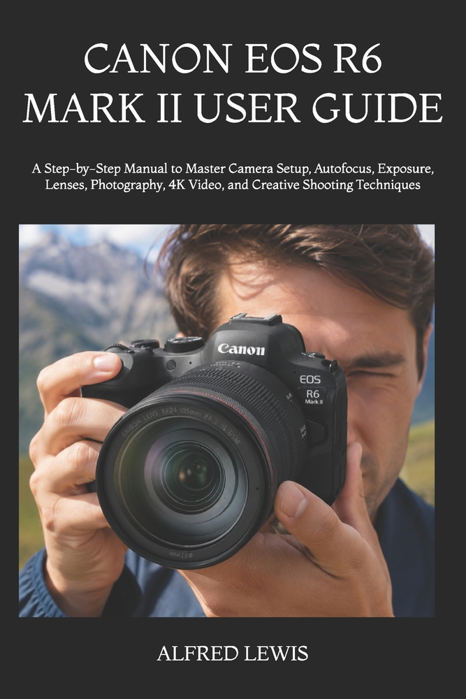Canon EOS R6 Mark II User Guide: A Step-by-Step Manual to Master Camera Setup, Autofocus, Exposure, Lenses, Photography, 4K Video, and Creative Shooti cover