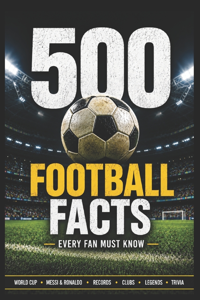 500 Football Facts Every Fan Must Know: The Ultimate Collection of Legendary Players, Crazy Records, World Cup Stories, Club Rivalries, Funny Moments cover