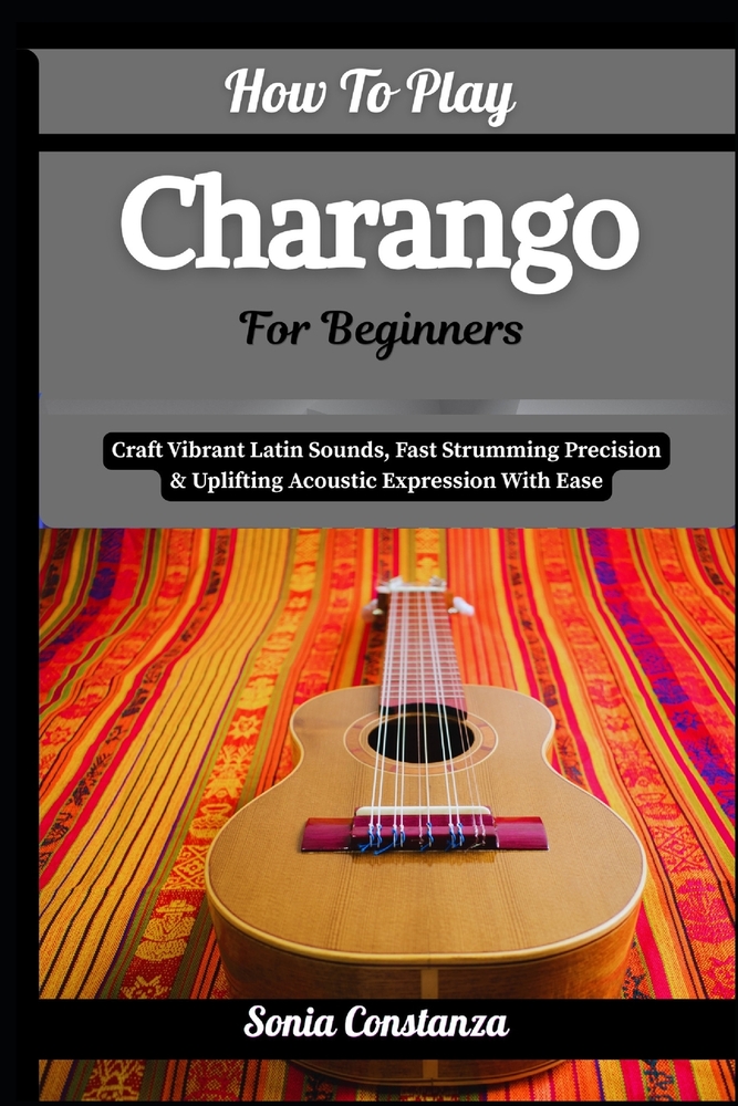 How To Play Charango For Beginners: Craft Vibrant Latin Sounds, Fast Strumming Precision & Uplifting Acoustic Expression With Ease cover