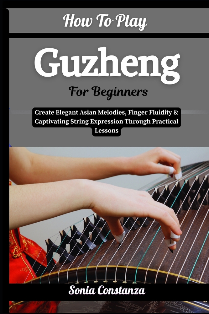 How To Play Guzheng For Beginners: Create Elegant Asian Melodies, Finger Fluidity & Captivating String Expression Through Practical Lessons cover