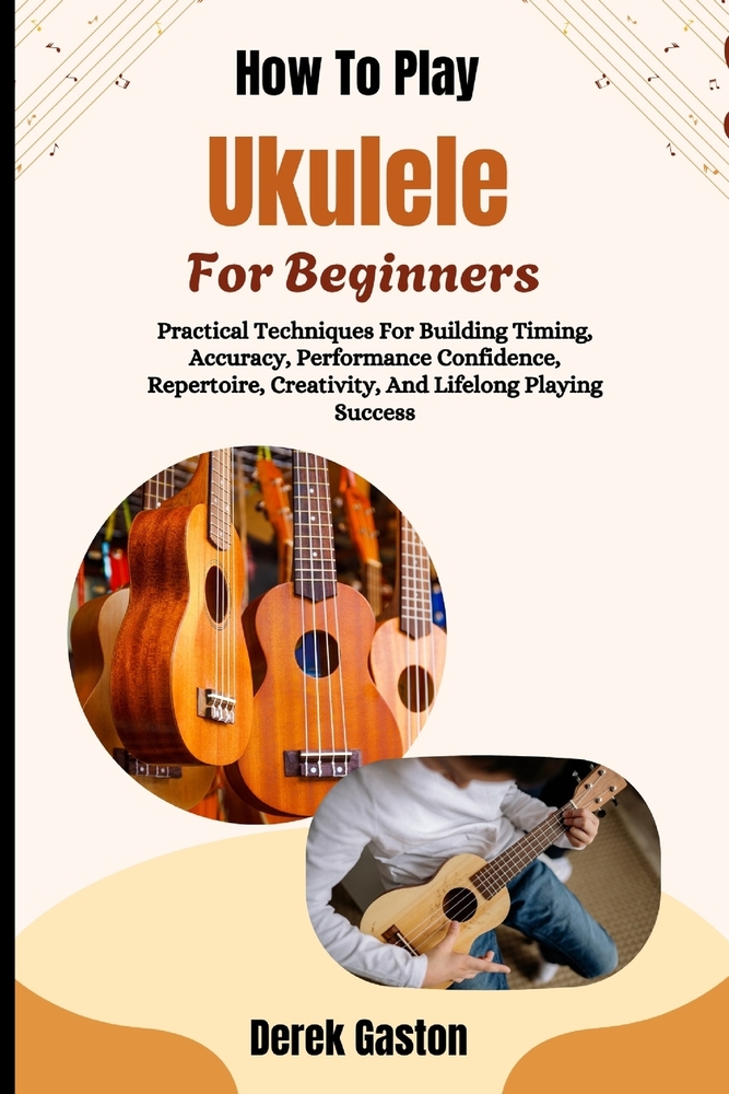 How To Play Ukulele For Beginners: Practical Techniques For Building Timing, Accuracy, Performance Confidence, Repertoire, Creativity, And Lifelong Pl cover