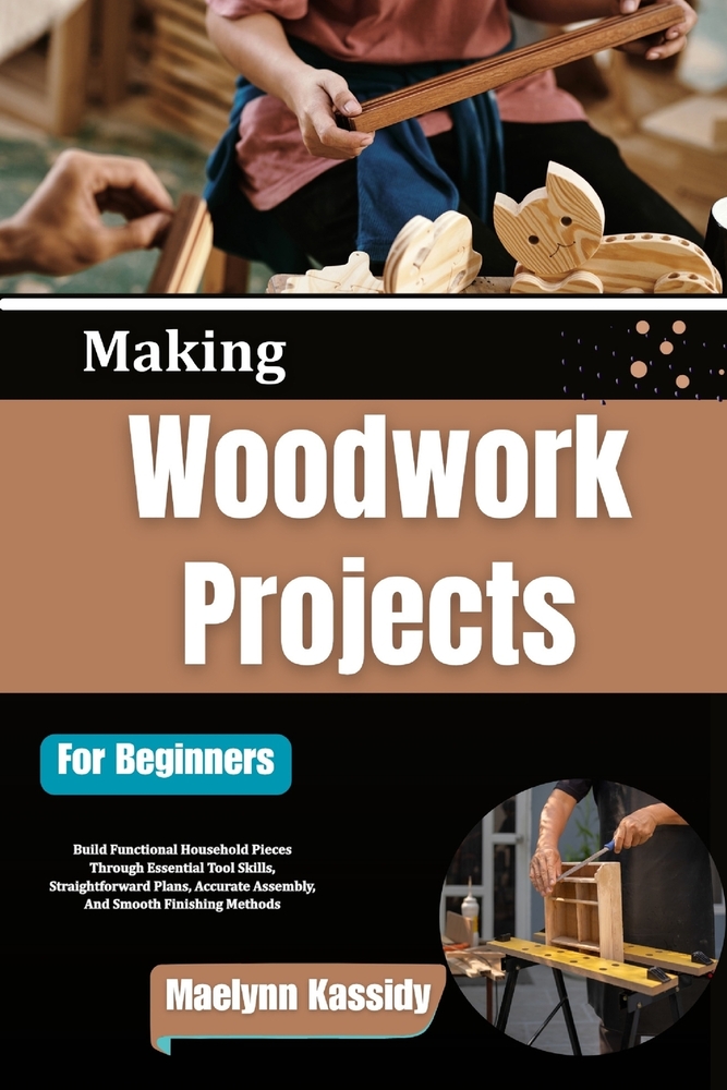 Making Woodwork Projects For Beginners: Build Functional Household Pieces Through Essential Tool Skills, Straightforward Plans, Accurate Assembly, And cover