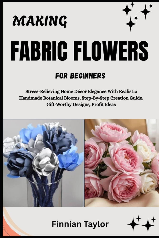 Making Fabric Flowers for Beginners: Stress-Relieving Home Décor Elegance With Realistic Handmade Botanical Blooms, Step-By-Step Creation Guide, Gift- cover