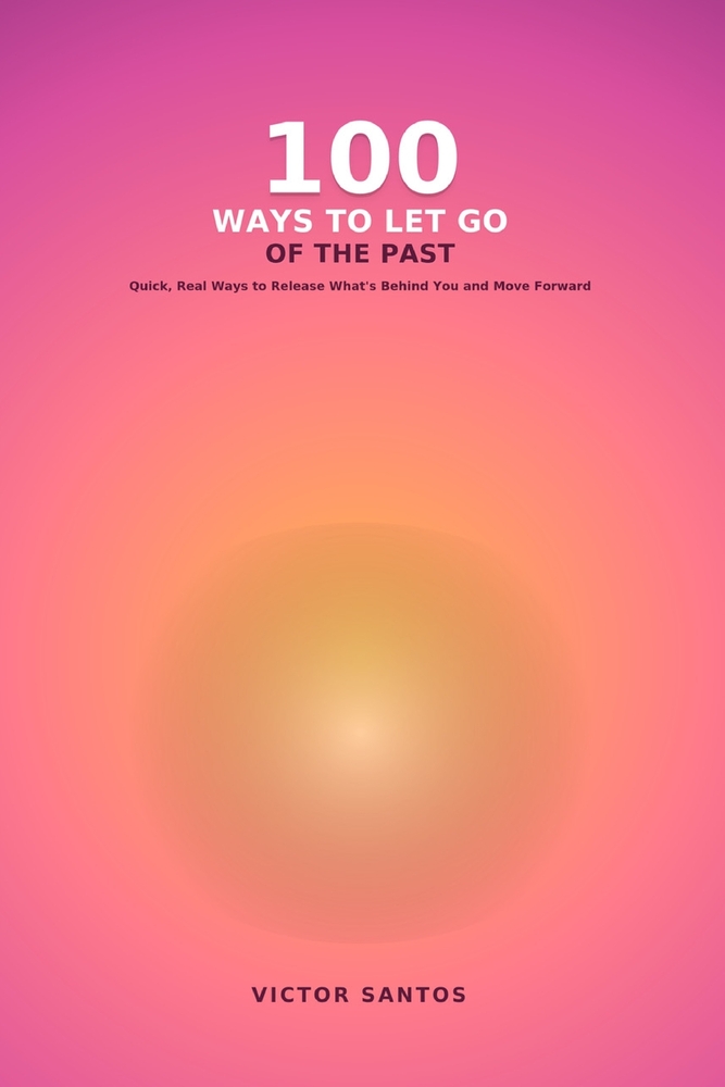 100 Ways to Let Go of the Past: Quick, Real Ways to Release What's Behind You and Move Forward cover