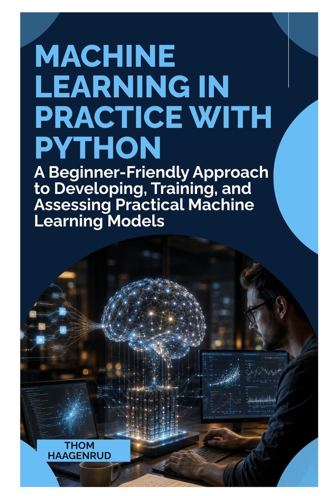 Machine Learning in Practice with Python: A Beginner-Friendly Approach to Developing, Training, and Assessing Practical Machine Learning Models cover