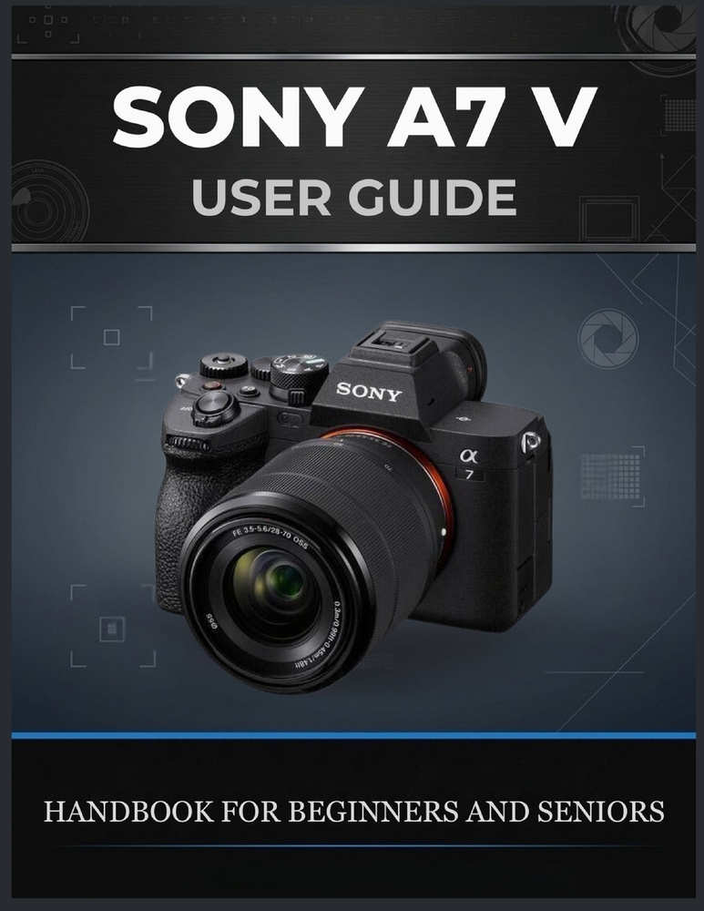 Sony A7 V User Guide: The Complete Beginner-to-Advanced Handbook for Photography, Autofocus, Action Shooting, 4K Video, Custom Settings, and Real-Worl cover