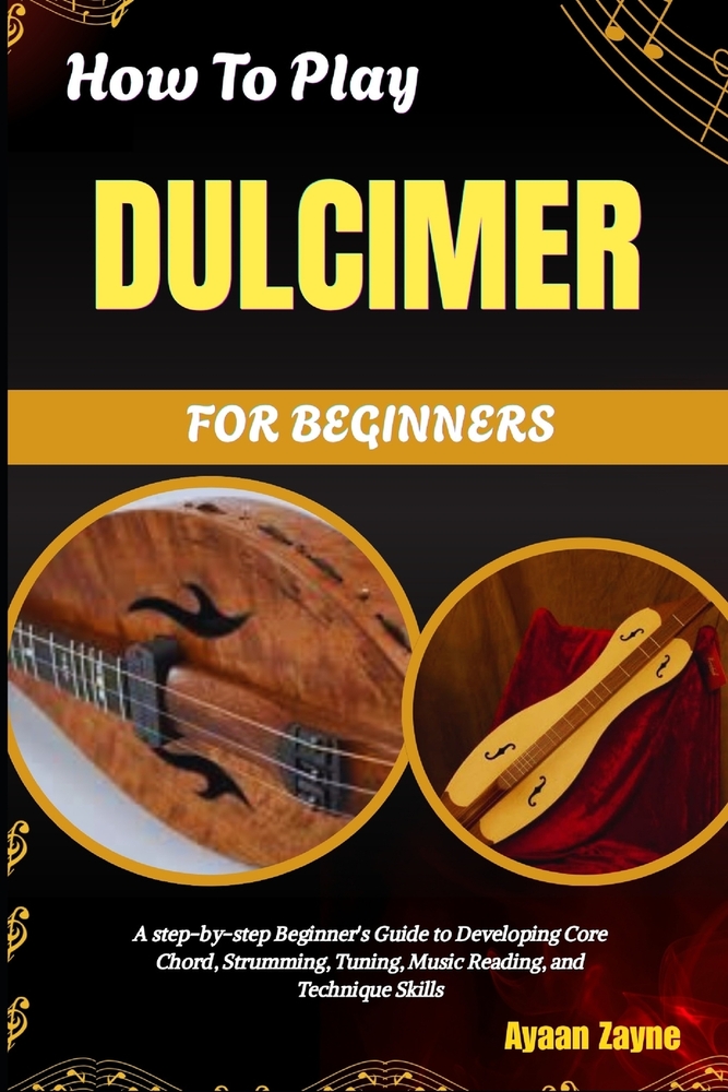 How To Play Dulcimer For Beginners: A Step-By-Step Beginner's Guide To Developing Core Chord, Strumming, Tuning, Music Reading, And Technique Skills cover