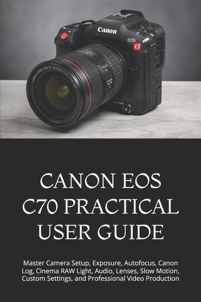 Canon EOS C70 Practical User Guide: Master Camera Setup, Exposure, Autofocus, Canon Log, Cinema RAW Light, Audio, Lenses, Slow Motion, Custom Settings cover
