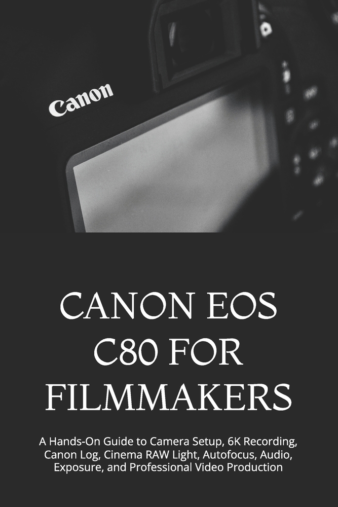 Canon EOS C80 for Filmmakers: A Hands-On Guide to Camera Setup, 6K Recording, Canon Log, Cinema RAW Light, Autofocus, Audio, Exposure, and Professiona cover