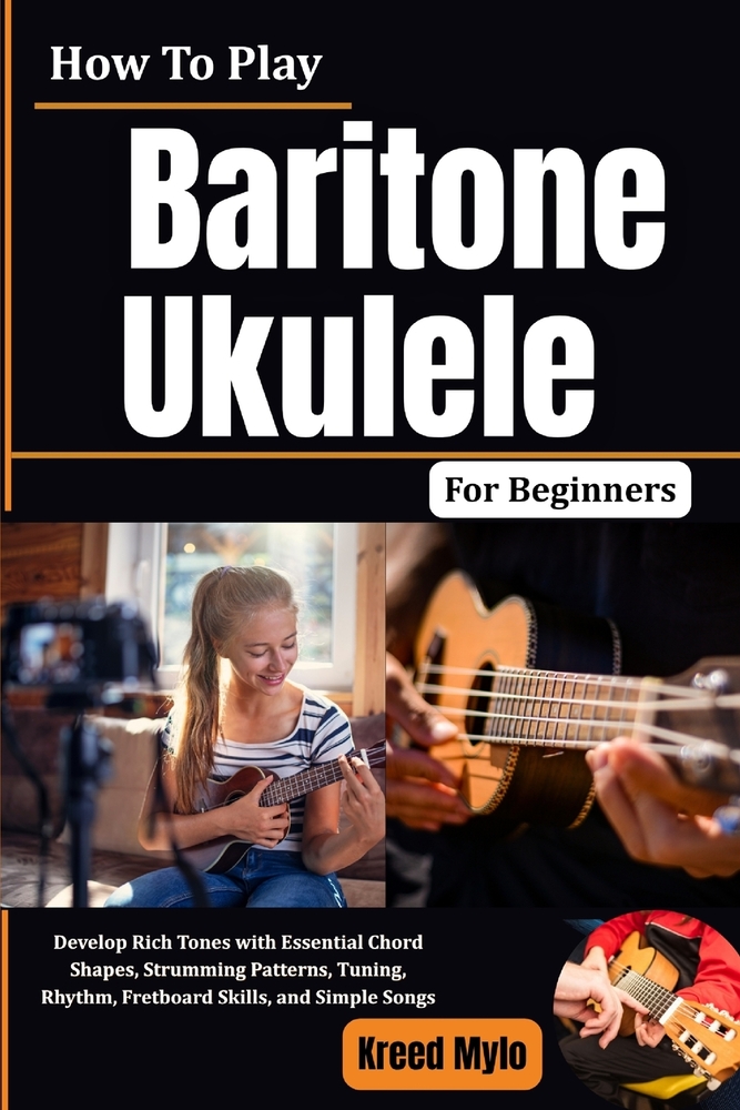 How To Play Baritone Ukulele For Beginners: Develop Rich Tones with Essential Chord Shapes, Strumming Patterns, Tuning, Rhythm, Fretboard Skills, and cover