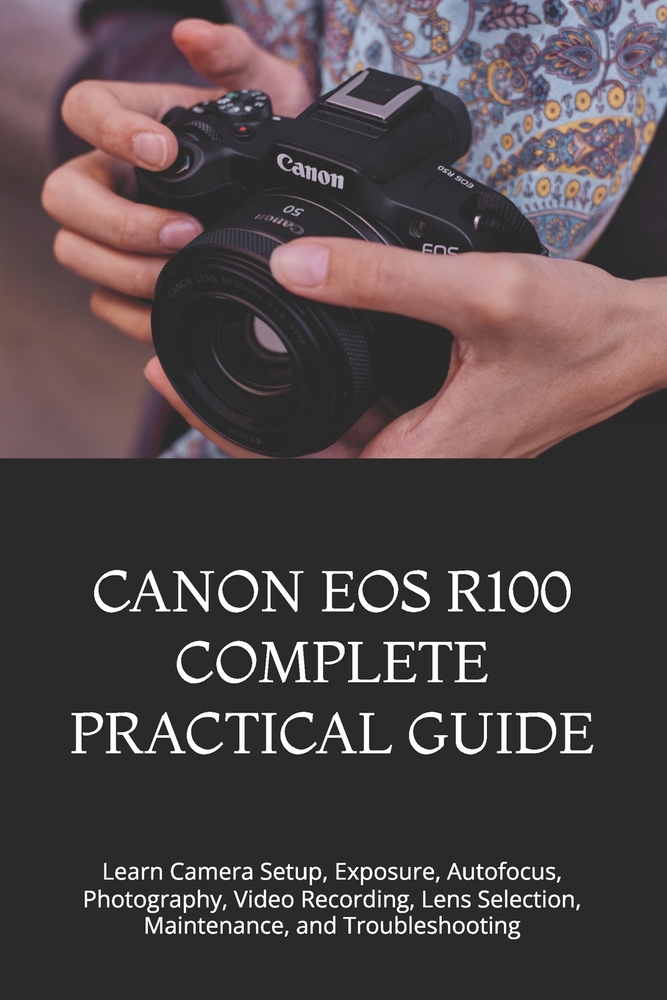 Canon EOS R100 Complete Practical Guide: Learn Camera Setup, Exposure, Autofocus, Photography, Video Recording, Lens Selection, Maintenance, and Troub cover
