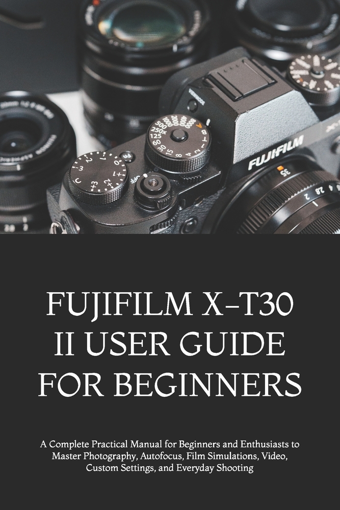 Fujifilm X-T30 II User Guide for Beginners: A Complete Practical Manual for Beginners and Enthusiasts to Master Photography, Autofocus, Film Simulatio cover