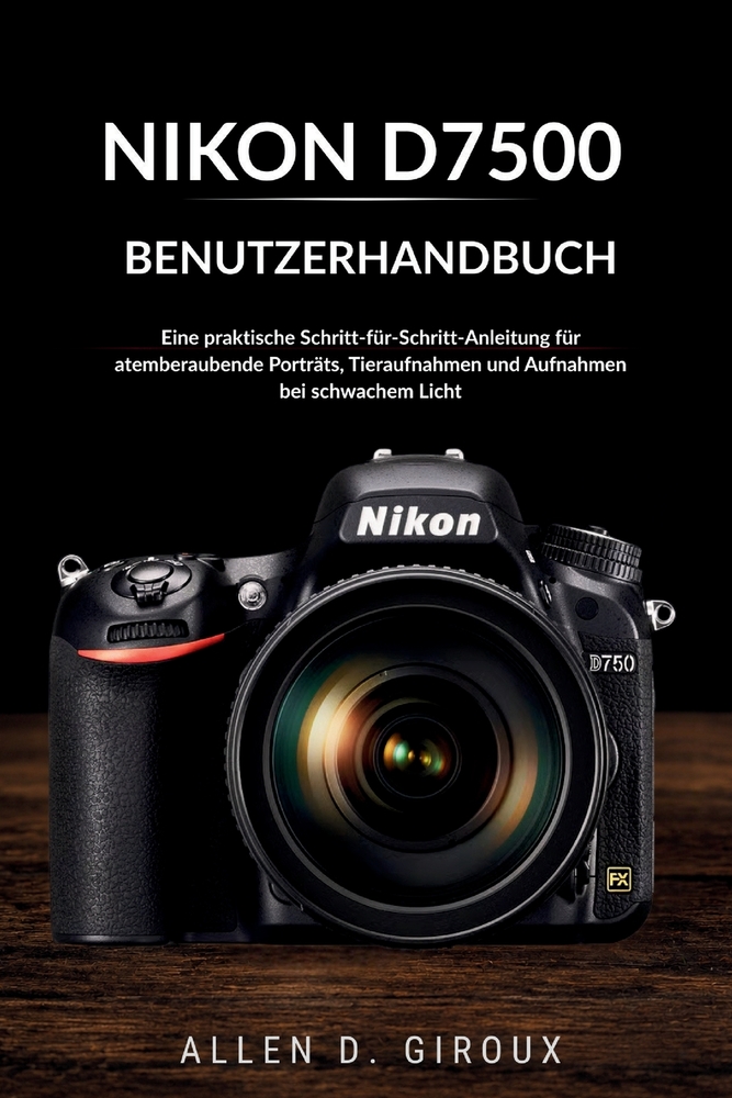 Nikon D7500 Benutzerhandbuch: Eine praktische Schritt-für-Schritt-Anleitung für atemberaubende Porträts, Tieraufnahmen und Aufnahmen bei schwachem Lic cover