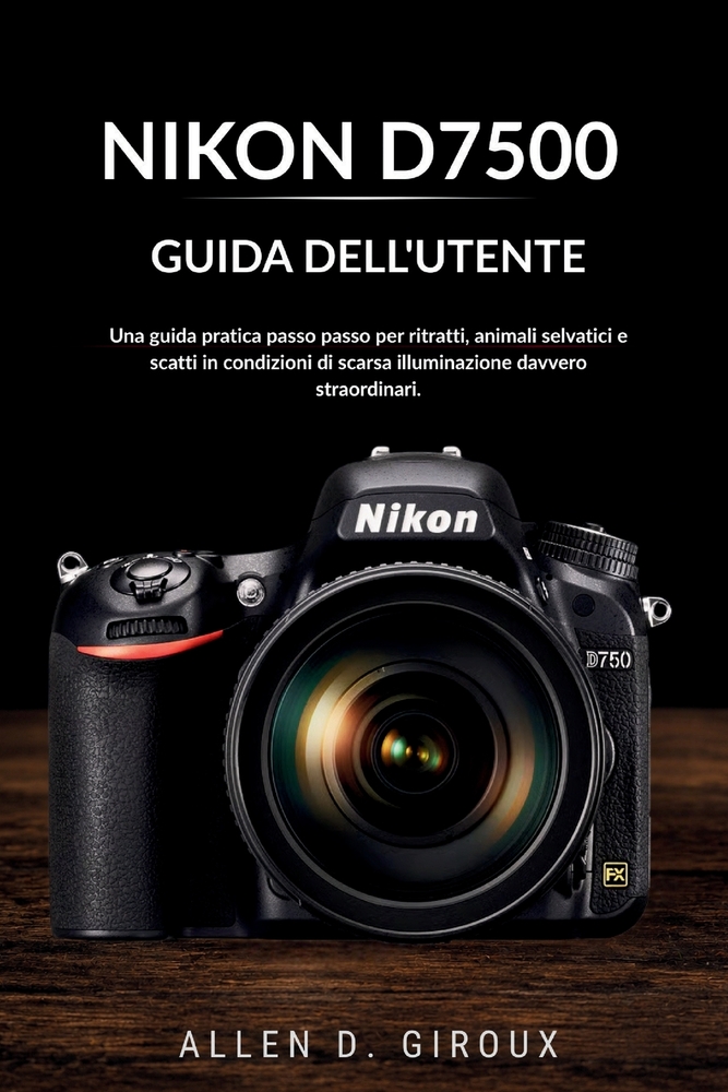 Nikon D7500 Guida Dell'utente: Una guida pratica passo passo per ritratti, animali selvatici e scatti in condizioni di scarsa illuminazione davvero st cover